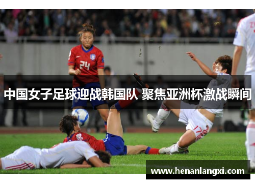 中国女子足球迎战韩国队 聚焦亚洲杯激战瞬间