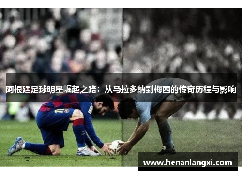 阿根廷足球明星崛起之路：从马拉多纳到梅西的传奇历程与影响