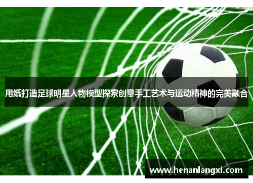 用纸打造足球明星人物模型探索创意手工艺术与运动精神的完美融合