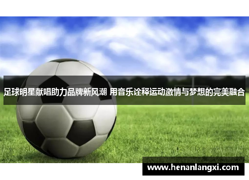 足球明星献唱助力品牌新风潮 用音乐诠释运动激情与梦想的完美融合