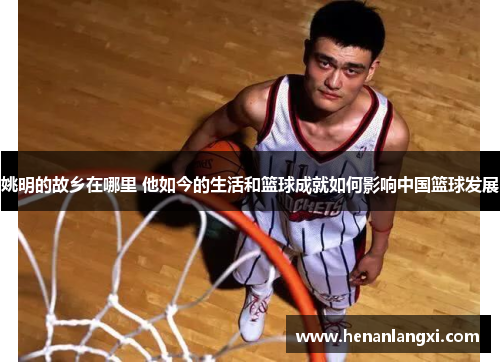 姚明的故乡在哪里 他如今的生活和篮球成就如何影响中国篮球发展
