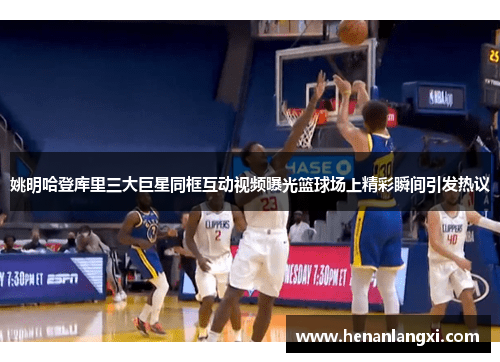 姚明哈登库里三大巨星同框互动视频曝光篮球场上精彩瞬间引发热议