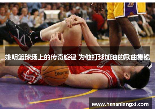 姚明篮球场上的传奇旋律 为他打球加油的歌曲集锦