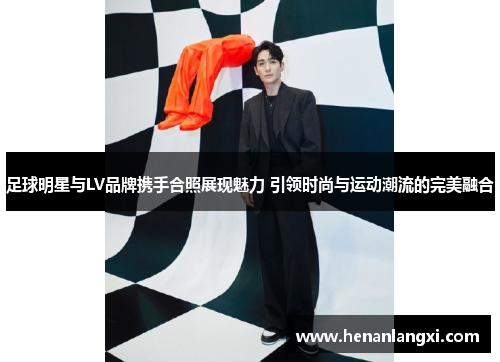 足球明星与LV品牌携手合照展现魅力 引领时尚与运动潮流的完美融合