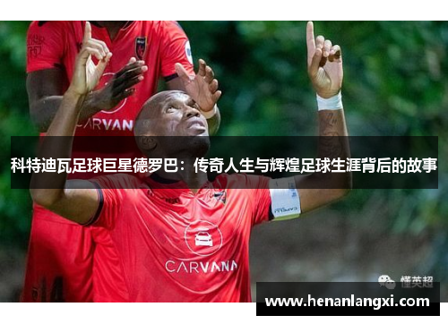 科特迪瓦足球巨星德罗巴：传奇人生与辉煌足球生涯背后的故事