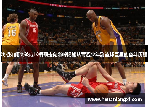 姚明如何突破成长瓶颈走向巅峰揭秘从青涩少年到篮球巨星的奋斗历程