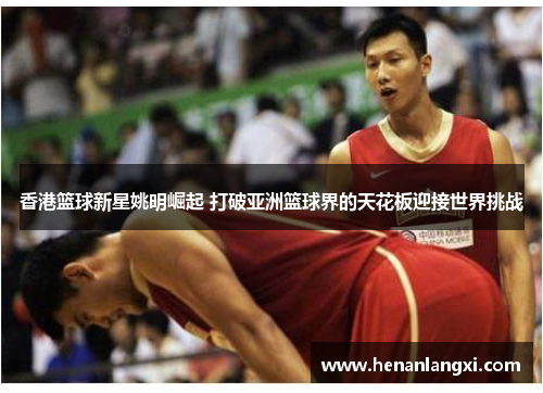 香港篮球新星姚明崛起 打破亚洲篮球界的天花板迎接世界挑战