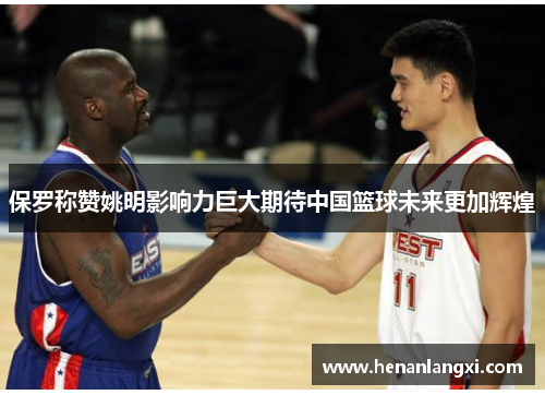 保罗称赞姚明影响力巨大期待中国篮球未来更加辉煌